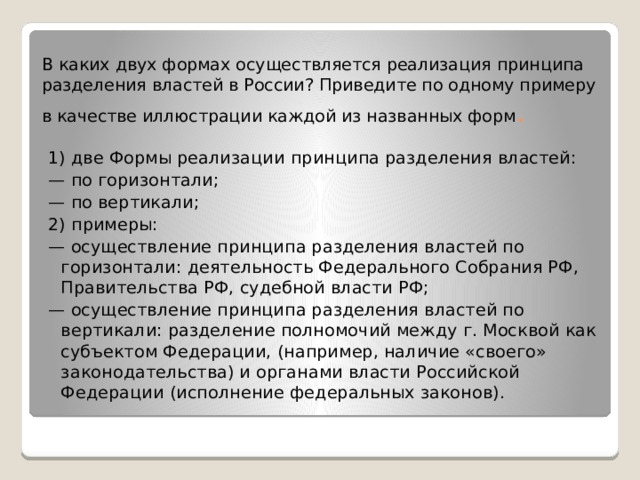 В каких двух формах осуществляется реализация принципа разделения властей в России? Приведите по одному примеру в качестве иллюстрации каждой из названных форм . 1) две Формы реализации принципа разделения властей: — по горизонтали; — по вертикали; 2) примеры: — осуществление принципа разделения властей по горизонтали: деятельность Федерального Собрания РФ, Правительства РФ, судебной власти РФ; — осуществление принципа разделения властей по вертикали: разделение полномочий между г. Москвой как субъектом Федерации, (например, наличие «своего» законодательства) и органами власти Российской Федерации (исполнение федеральных законов). 