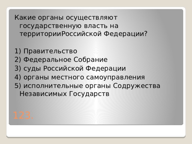 Какие органы осуществляют государственную власть на территорииРоссийской Федерации?   1) Правительство 2) Федеральное Собрание 3) суды Российской Федерации 4) органы местного самоуправления 5) исполнительные органы Содружества Независимых Государств 123. 