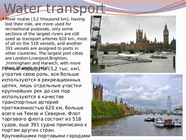 Water transport River routes (3,2 thousand km), having lost their role, are more used for recreational purposes, only some sections of the largest rivers are still used as transport arteries 620 km, most of all on the 518 vessels, and another 391 vessels are assigned to ports in other countries. The largest port cities are London-Liverpool,Brighton, ,Immingham and Harwich, with more than 36 ports in total. Речные маршруты (3,2 тыс. км), утратив свою роль, все больше используются в рекреационных целях, лишь отдельные участки крупнейших рек до сих пор используются в качестве транспортных артерий протяженностью 620 км, больше всего на Темзе и Северне. Флот торгового флота состоит из 518 судов, еще 391 судно приписано к портам других стран. Крупнейшими портовыми городами являются Лондон-Ливерпуль, Брайтон, Иммингем и Харвич, с более чем 36 портами в общей сложности. 