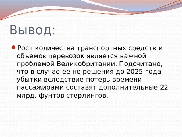 Вывод: Рост количества транспортных средств и объемов перевозок является важной проблемой Великобритании. Подсчитано, что в случае ее не решения до 2025 года убытки вследствие потерь времени пассажирами составят дополнительные 22 млрд. фунтов стерлингов. 