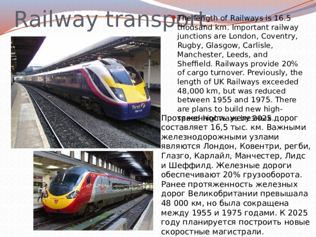 Railway transport The length of Railways is 16.5 thousand km. Important railway junctions are London, Coventry, Rugby, Glasgow, Carlisle, Manchester, Leeds, and Sheffield. Railways provide 20% of cargo turnover. Previously, the length of UK Railways exceeded 48,000 km, but was reduced between 1955 and 1975. There are plans to build new high-speed highways by 2025. Протяженность железных дорог составляет 16,5 тыс. км. Важными железнодорожными узлами являются Лондон, Ковентри, регби, Глазго, Карлайл, Манчестер, Лидс и Шеффилд. Железные дороги обеспечивают 20% грузооборота. Ранее протяженность железных дорог Великобритании превышала 48 000 км, но была сокращена между 1955 и 1975 годами. К 2025 году планируется построить новые скоростные магистрали. 