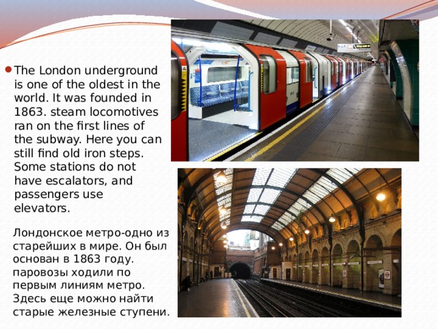 The London underground is one of the oldest in the world. It was founded in 1863. steam locomotives ran on the first lines of the subway. Here you can still find old iron steps. Some stations do not have escalators, and passengers use elevators. Лондонское метро-одно из старейших в мире. Он был основан в 1863 году. паровозы ходили по первым линиям метро. Здесь еще можно найти старые железные ступени. 