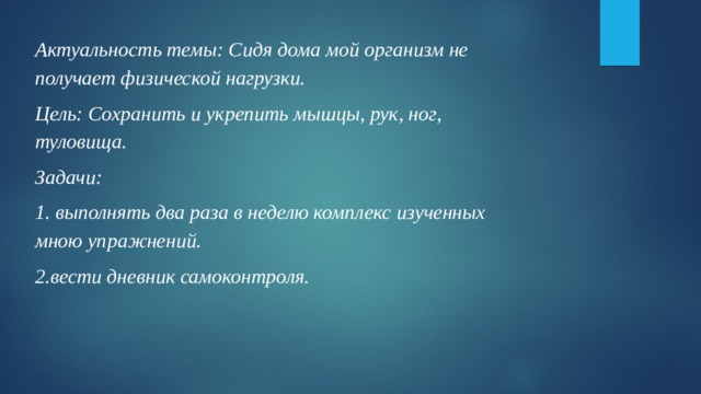 Актуальность темы: Сидя дома мой организм не получает физической нагрузки. Цель: Сохранить и укрепить мышцы, рук, ног, туловища. Задачи: 1. выполнять два раза в неделю комплекс изученных мною упражнений. 2.вести дневник самоконтроля. 