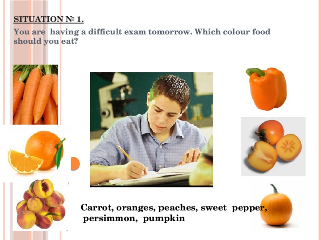 SITUATION № 1. You are having a difficult exam tomorrow. Which colour food should you eat? Carrot, oranges, peaches, sweet pepper,  persimmon, pumpkin 