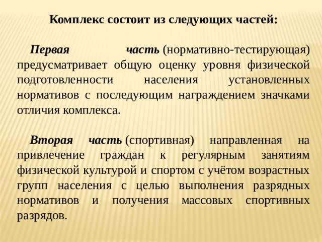 Комплекс состоит из следующих частей:  Первая часть  (нормативно-тестирующая) предусматривает общую оценку уровня физической подготовленности населения установленных нормативов с последующим награждением значками отличия комплекса.  Вторая часть  (спортивная) направленная на привлечение граждан к регулярным занятиям физической культурой и спортом с учётом возрастных групп населения с целью выполнения разрядных нормативов и получения массовых спортивных разрядов. 