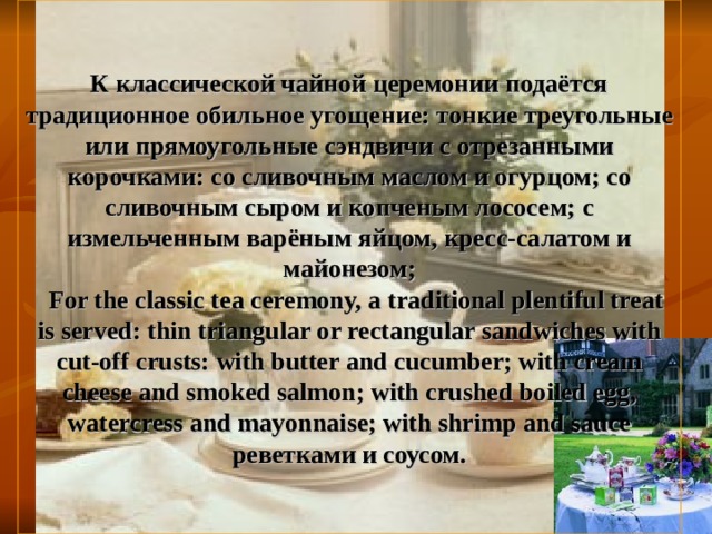 К классической чайной церемонии подаётся традиционное обильное угощение: тонкие треугольные или прямоугольные сэндвичи с отрезанными корочками: со сливочным маслом и огурцом; со сливочным сыром и копченым лососем; с измельченным варёным яйцом, кресс-салатом и майонезом;   For the classic tea ceremony, a traditional plentiful treat is served: thin triangular or rectangular sandwiches with cut-off crusts: with butter and cucumber; with cream cheese and smoked salmon; with crushed boiled egg, watercress and mayonnaise; with shrimp and sauce реветками и соусом. 