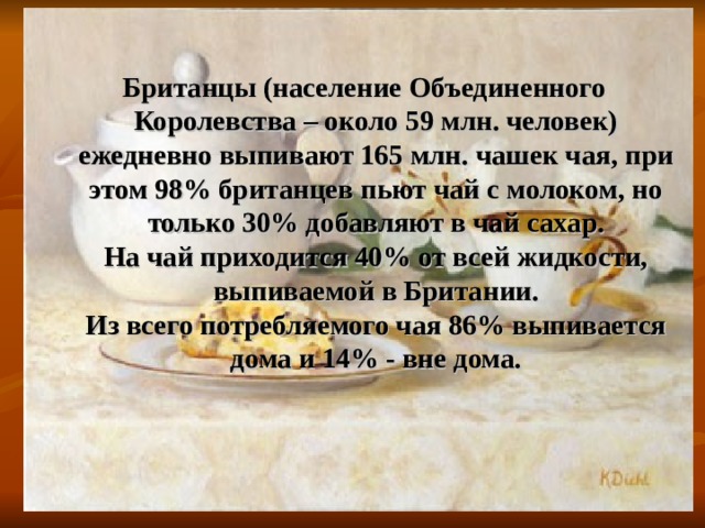Британцы (население Объединенного Королевства – около 59 млн. человек) ежедневно выпивают 165 млн. чашек чая, при этом 98% британцев пьют чай с молоком, но только 30% добавляют в чай сахар.  На чай приходится 40% от всей жидкости, выпиваемой в Британии.  Из всего потребляемого чая 86% выпивается дома и 14% - вне дома. 