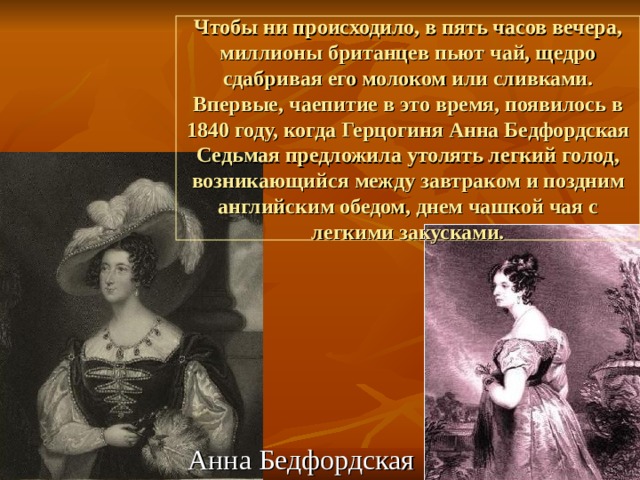Чтобы ни происходило, в пять часов вечера, миллионы британцев пьют чай, щедро сдабривая его молоком или сливками. Впервые, чаепитие в это время, появилось в 1840 году, когда Герцогиня Анна Бедфордская Седьмая предложила утолять легкий голод, возникающийся между завтраком и поздним английским обедом, днем чашкой чая с легкими закусками. Анна Бедфордская 