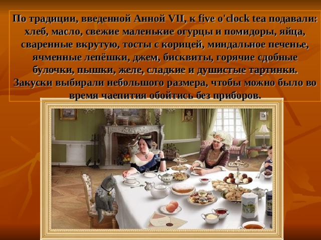 По традиции, введенной Анной VII , к five o'clock tea подавали: хлеб, масло, свежие маленькие огурцы и помидоры, яйца, сваренные вкрутую, тосты с корицей, миндальное печенье, ячменные лепёшки, джем, бисквиты, горячие сдобные булочки, пышки, желе, сладкие и душистые тартинки. Закуски выбирали небольшого размера, чтобы можно было во время чаепития обойтись без приборов. 