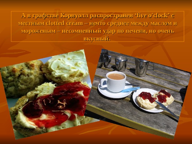 А в графстве Корнуолл распространен ‘five o'clock’ с местным clotted cream – нечто среднее между маслом и мороженым – несомненный удар по печени, но очень вкусный.  