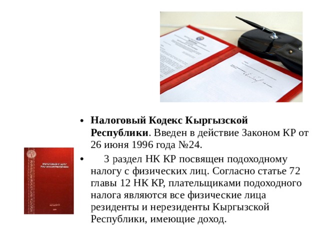 Налоговый Кодекс Кыргызской Республики . Введен в действие Законом КР от 26 июня 1996 года №24.  3 раздел НК КР посвящен подоходному налогу с физических лиц. Согласно статье 72 главы 12 НК КР, плательщиками подоходного налога являются все физические лица резиденты и нерезиденты Кыргызской Республики, имеющие доход. 