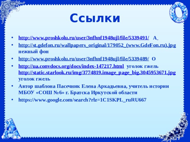 Ссылки http://www.proshkolu.ru/user/3nfhnf1948ujl/file/5339491/ А  http://st.gdefon.ru/wallpapers_original/179052_(www.GdeFon.ru).jpg нежный фон http://www.proshkolu.ru/user/3nfhnf1948ujl/file/5339489/ О http://ua.convdocs.org/docs/index-147217.html уголок гжель http://static.starlook.ru/img/3774819.image_page_big.3045953671.jpg уголок гжель Автор шаблона Пасечник Елена Аркадьевна, учитель истории МБОУ «СОШ №6» г. Братска Иркутской области https://www.google.com/search?rlz=1C1SKPL_ruRU667 