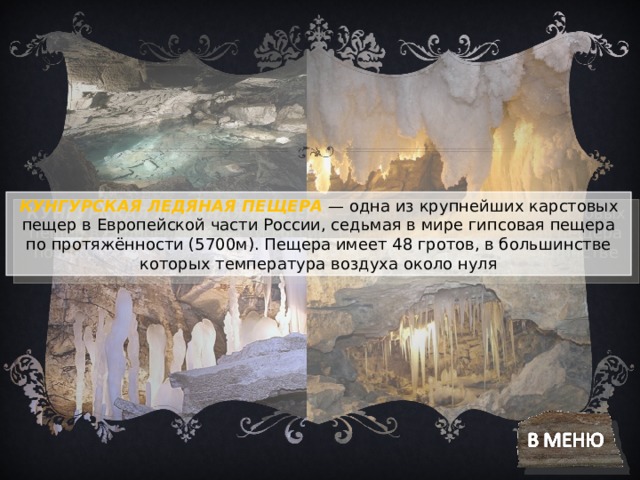 КУНГУРСКАЯ ЛЕДЯНАЯ ПЕЩЕРА   — одна из крупнейших карстовых пещер в Европейской части России, седьмая в мире гипсовая пещера по протяжённости (5700м). Пещера имеет 48 гротов, в большинстве которых температура воздуха около нуля 