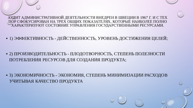 Аудит административной деятельности внедрен в Швеции в 1967 г. и с тех пор сфокусирован на трех общих показателях, которые наиболее полно характеризуют состояние управления государственными ресурсами.   1) эффективность - действенность, уровень достижения целей; 2) производительность - плодотворность, степень полезности потребления ресурсов для создания продукта; 3) экономичность - экономия, степень минимизации расходов учитывая качество продукта 