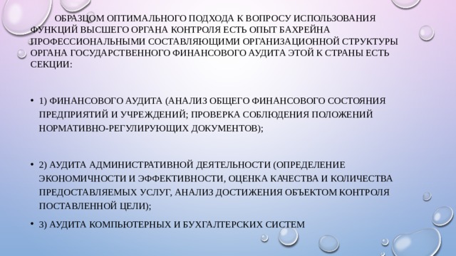  Образцом оптимального подхода к вопросу использования функций высшего органа контроля есть опыт Бахрейна профессиональными составляющими организационной структуры органа Государственного финансового аудита этой к страны есть секции: 1) финансового аудита (анализ общего финансового состояния предприятий и учреждений; проверка соблюдения положений нормативно-регулирующих документов); 2) аудита административной деятельности (определение экономичности и эффективности, оценка качества и количества предоставляемых услуг, анализ достижения объектом контроля поставленной цели); 3) аудита компьютерных и бухгалтерских систем 