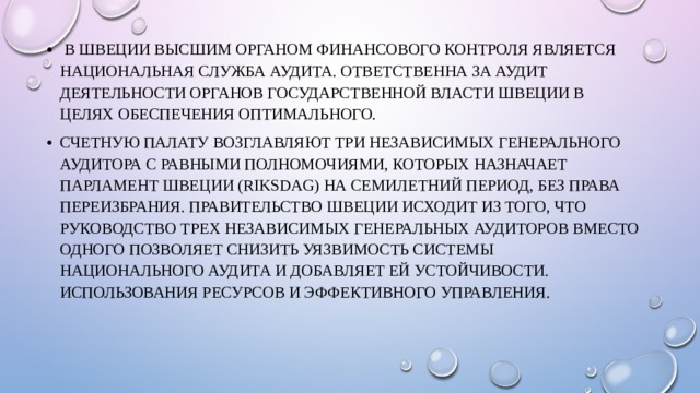  В Швеции высшим органом финансового контроля является Национальная служба аудита. ответственна за аудит деятельности органов государственной власти Швеции в целях обеспечения оптимального. Счетную палату возглавляют три независимых Генерального аудитора с равными полномочиями, которых назначает Парламент Швеции (Riksdag) на семилетний период, без права переизбрания. Правительство Швеции исходит из того, что руководство трех независимых Генеральных аудиторов вместо одного позволяет снизить уязвимость системы национального аудита и добавляет ей устойчивости. использования ресурсов и эффективного управления. 