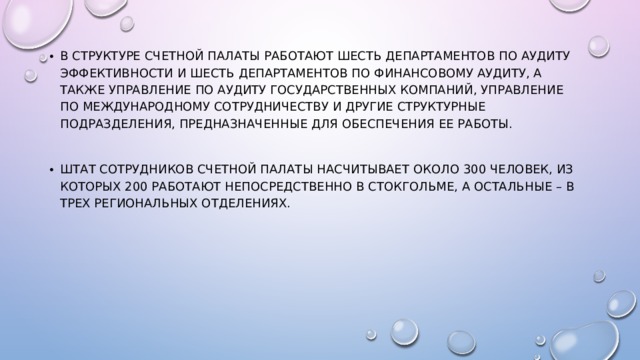 В структуре Счетной палаты работают шесть департаментов по аудиту эффективности и шесть департаментов по финансовому аудиту, а также Управление по аудиту государственных компаний, Управление по международному сотрудничеству и другие структурные подразделения, предназначенные для обеспечения ее работы. Штат сотрудников Счетной палаты насчитывает около 300 человек, из которых 200 работают непосредственно в Стокгольме, а остальные – в трех региональных отделениях. 