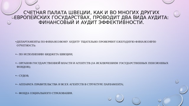 Счетная палата Швеции, как и во многих других европейских государствах, проводит два вида аудита: финансовый и аудит эффективности.   Департаменты по финансовому аудиту тщательно проверяют ежегодную финансовую отчетность: – по исполнению бюджета Швеции; – органов государственной власти и агентств (за исключением государственных пенсионных фондов); – судов; – аппарата Правительства и всех агентств в структуре Парламента; – Фонда социального страхования. 