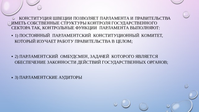  Конституция Швеции позволяет парламента и правительства иметь собственные структуры контроля государственного сектора Так, контрольные функции парламента выполняют: 1) постоянный парламентский конституционный комитет, который изучает работу правительства в целом; 2) парламентский омбудсмен, задачей которого является обеспечение законности действий государственных органов; 3) парламентские аудиторы 