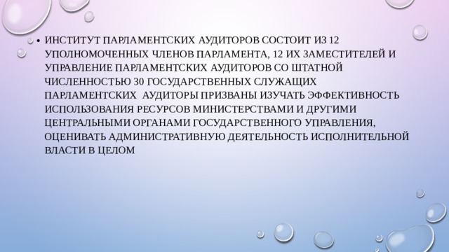 Институт парламентских аудиторов состоит из 12 уполномоченных членов парламента, 12 их заместителей и Управление парламентских аудиторов со штатной численностью 30 государственных служащих ПАРЛАМЕНТСКИХ аудиторы призваны изучать эффективность использования ресурсов министерствами и другими центральными органами государственного управления, оценивать административную деятельность исполнительной власти в целом 