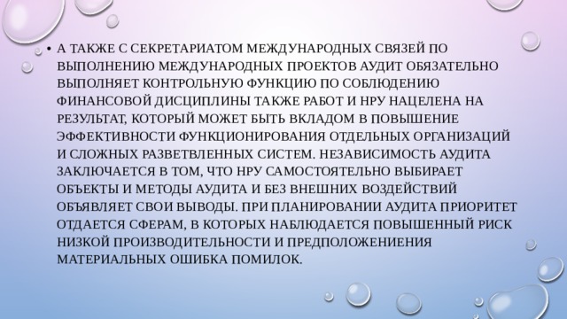 а также с Секретариатом международных связей по выполнению международных проектов Аудит обязательно выполняет контрольную функцию по соблюдению финансовой дисциплины Также работ и НРУ нацелена на результат, который может быть вкладом в повышение эффективности функционирования отдельных организаций и сложных разветвленных систем. Независимость аудита заключается в том, что НРУ самостоятельно выбирает объекты и методы аудита и без внешних воздействий объявляет свои выводы. При планировании аудита приоритет отдается сферам, в которых наблюдается повышенный риск низкой производительности и предположениения материальных ошибка помилок. 