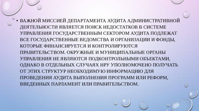 Важной миссией Департамента аудита административной деятельности является поиск недостатков в системе управления государственным сектором Аудита подлежат все государственные ведомства и организации и фонды, которые финансируется и контролируются правительством. Окружные и муниципальные органы управления не являются подконтрольными объектами, однако в отдельных случаях НРУ уполномочено получать от этих структур необходимую информацию для проведения аудита выполнения программ или реформ, введенных парламент или правительством. 