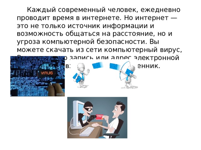   Каждый современный человек, ежедневно проводит время в интернете. Но интернет — это не только источник информации и возможность общаться на расстояние, но и угроза компьютерной безопасности. Вы можете скачать из сети компьютерный вирус, Вашу учетную запись или адрес электронной почты, могут взломает злоумышленник. 