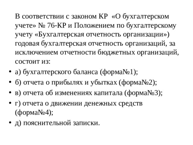   В соответствии с законом КР «О бухгалтерском учете» № 76-КР и Положением по бухгалтерскому учету «Бухгалтерская отчетность организации») годовая бухгалтерская отчетность организаций, за исключением отчетности бюджетных организаций, состоит из: а) бухгалтерского баланса (форма№1); б) отчета о прибылях и убытках (форма№2); в) отчета об изменениях капитала (форма№3); г) отчета о движении денежных средств (форма№4); д) пояснительной записки. 