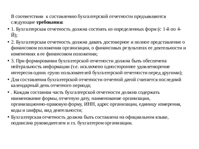   В соответствии к составлению бухгалтерской отчетности предъявляются следующие  требования: 1. Бухгалтерская отчетность должна состоять из определенных форм (с 1-й по 4-Й); 2. Бухгалтерская отчетность должна давать достоверное и полное представление о финансовом положении организации, о финансовых результатах ее деятельности и изменениях в ее финансовом положении; 3. При формировании бухгалтерской отчетности должна быть обеспечена нейтральность информации (т.е. исключено одностороннее удовлетворение интересов одних групп пользователей бухгалтерской отчетности перед другими); Для составления бухгалтерской отчетности отчетной датой считается последний календарный день отчетного периода; . Каждая составная часть бухгалтерской отчетности должна содержать наименование формы, отчетную дату, наименование организации, организационно-правовую форму, ИНН, адрес организации, единицу измерения, коды и шифры, вид деятельности; Бухгалтерская отчетность должна быть составлена на официальном языке, подписана руководителем и гл. бухгалтером организации. 