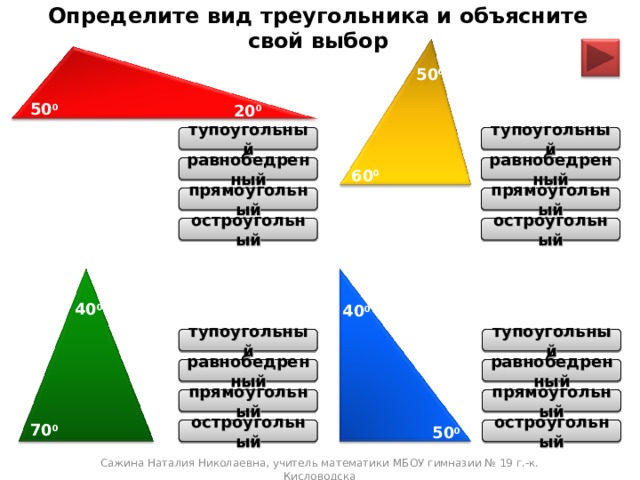Определите вид треугольника и объясните свой выбор 50 0 50 0 20 0 тупоугольный тупоугольный равнобедренный равнобедренный 60 0 прямоугольный прямоугольный остроугольный остроугольный 40 0 40 0 тупоугольный тупоугольный равнобедренный равнобедренный прямоугольный прямоугольный 70 0 50 0 остроугольный остроугольный Сажина Наталия Николаевна, учитель математики МБОУ гимназии № 19 г.-к. Кисловодска 