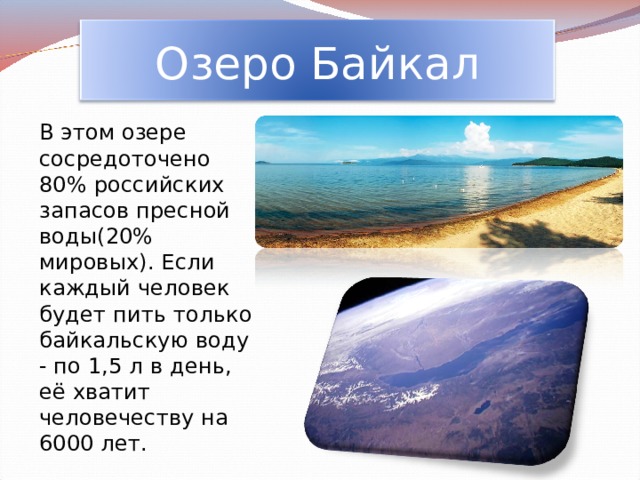 Озеро Байкал  В этом озере сосредоточено 80% российских запасов пресной воды(20% мировых). Если каждый человек будет пить только байкальскую воду - по 1,5 л в день, её хватит человечеству на 6000 лет. 