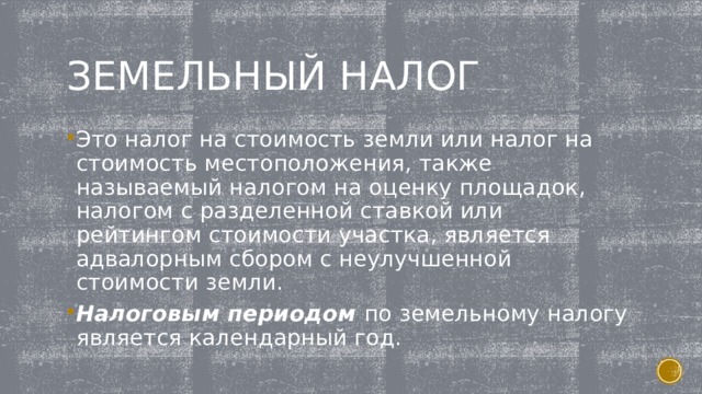 Земельный налог Это налог на стоимость земли или налог на стоимость местоположения, также называемый налогом на оценку площадок, налогом с разделенной ставкой или рейтингом стоимости участка, является адвалорным сбором с неулучшенной стоимости земли. Налоговым периодом по земельному налогу является календарный год.  