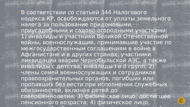 В соответствии со статьей 344 Налогового кодекса КР, освобождаются от уплаты земельного налога за пользование придомовыми, приусадебными и садово-огородными участками: 1) инвалиды и участники Великой Отечественной войны, военнослужащие, принимавшие участие по межгосударственным соглашениям в войне в Афганистане и в других странах, участники ликвидации аварии Чернобыльской АЭС, а также инвалиды с детства, инвалиды I и II групп; 2) члены семей военнослужащих и сотрудников правоохранительных органов, погибших или пропавших без вести при исполнении служебных обязанностей, включая детей до совершеннолетия; 3) физическое лицо, достигшее пенсионного возраста; 4) физическое лицо, имеющее 4 и более несовершеннолетних детей. 