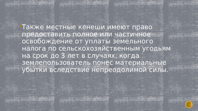 Также местные кенеши имеют право предоставить полное или частичное освобождение от уплаты земельного налога по сельскохозяйственным угодьям на срок до 3 лет в случаях, когда землепользователь понес материальные убытки вследствие непреодолимой силы. 