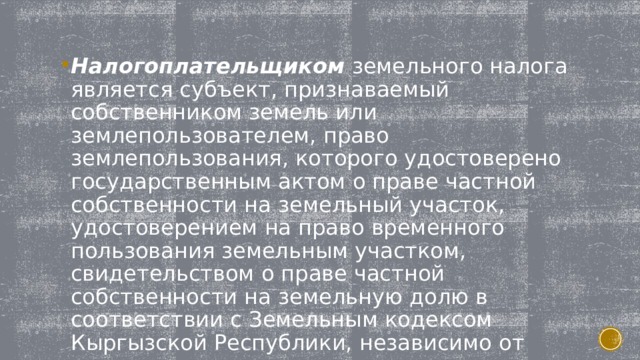 Налогоплательщиком земельного налога является субъект, признаваемый собственником земель или землепользователем, право землепользования, которого удостоверено государственным актом о праве частной собственности на земельный участок, удостоверением на право временного пользования земельным участком, свидетельством о праве частной собственности на земельную долю в соответствии с Земельным кодексом Кыргызской Республики, независимо от того, используется или не используется земельный участок. 