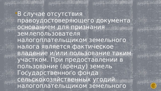 В случае отсутствия правоудостоверяющего документа основанием для признания землепользователя налогоплательщиком земельного налога является фактическое владение и/или пользование таким участком. При предоставлении в пользование (аренду) земель Государственного фонда сельскохозяйственных угодий налогоплательщиком земельного налога является арендатор. 