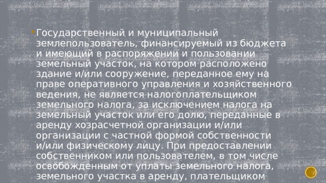 Государственный и муниципальный землепользователь, финансируемый из бюджета и имеющий в распоряжении и пользовании земельный участок, на котором расположено здание и/или сооружение, переданное ему на праве оперативного управления и хозяйственного ведения, не является налогоплательщиком земельного налога, за исключением налога на земельный участок или его долю, переданные в аренду хозрасчетной организации и/или организации с частной формой собственности и/или физическому лицу. При предоставлении собственником или пользователем, в том числе освобожденным от уплаты земельного налога, земельного участка в аренду, плательщиком земельного налога является арендодатель. 