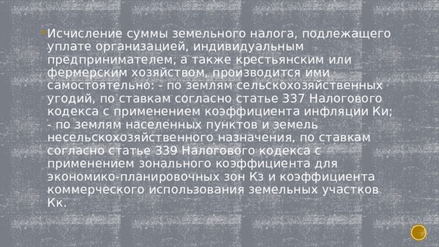 Исчисление суммы земельного налога, подлежащего уплате организацией, индивидуальным предпринимателем, а также крестьянским или фермерским хозяйством, производится ими самостоятельно: - по землям сельскохозяйственных угодий, по ставкам согласно статье 337 Налогового кодекса с применением коэффициента инфляции Ки; - по землям населенных пунктов и земель несельскохозяйственного назначения, по ставкам согласно статье 339 Налогового кодекса с применением зонального коэффициента для экономико-планировочных зон Кз и коэффициента коммерческого использования земельных участков Кк. 