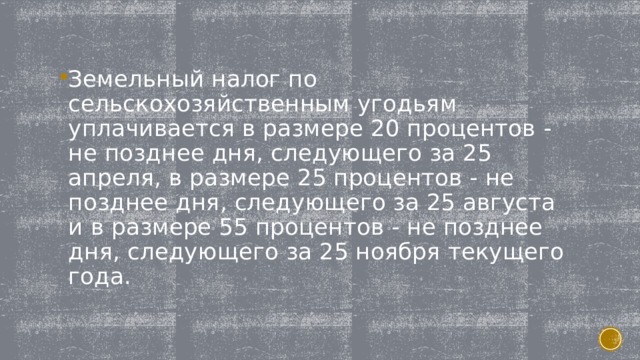 Земельный налог по сельскохозяйственным угодьям уплачивается в размере 20 процентов - не позднее дня, следующего за 25 апреля, в размере 25 процентов - не позднее дня, следующего за 25 августа и в размере 55 процентов - не позднее дня, следующего за 25 ноября текущего года. 