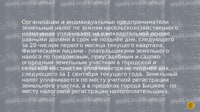 Организации и индивидуальные предприниматели земельный налог по землям несельскохозяйственного назначения уплачивают на ежеквартальной основе равными долями в срок не позднее дня, следующего за 20 числом первого месяца текущего квартала. Физическими лицами - плательщиками земельного налога по придомовым, приусадебным и садово-огородным земельным участкам в городской и сельской местностях уплачивается не позднее дня, следующего за 1 сентября текущего года. Земельный налог уплачивается по месту учетной регистрации земельного участка, а в пределах города Бишкек - по месту налоговой регистрации налогоплательщика. 