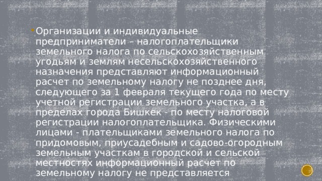 Организации и индивидуальные предприниматели – налогоплательщики земельного налога по сельскохозяйственным угодьям и землям несельскохозяйственного назначения представляют информационный расчет по земельному налогу не позднее дня, следующего за 1 февраля текущего года по месту учетной регистрации земельного участка, а в пределах города Бишкек - по месту налоговой регистрации налогоплательщика. Физическими лицами - плательщиками земельного налога по придомовым, приусадебным и садово-огородным земельным участкам в городской и сельской местностях информационный расчет по земельному налогу не представляется 