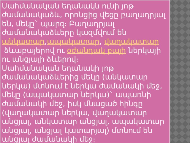 Սահմանական եղանակն ունի յոթ ժամանակաձև, որոնցից վեցը բաղադրյալ են, մեկը` պարզ։ Բաղադրյալ ժամանակաձևերը կազմվում են  անկատար , ապակատար ,  վաղակատար  ձևաբայերով ու  օժանդակ բայի  ներկայի ու անցյալի ձևերով։ Սահմանական եղանակի յոթ ժամանակաձևերից մեկը (անկատար ներկա) մտնում է ներկա ժամանակի մեջ, մեկը (ապակատար ներկա)` ապառնի ժամանակի մեջ, իսկ մնացած հինգը (վաղակատար ներկա, վաղակատար անցյալ, անկատար անցյալ, ապակատար անցյալ, անցյալ կատարյալ) մտնում են անցյալ ժամանակի մեջ։ 