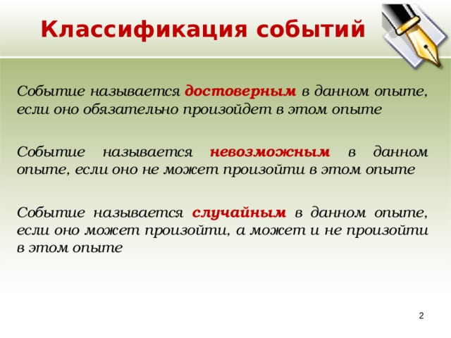 Классификация событий Событие называется достоверным в данном опыте, если оно обязательно произойдет в этом опыте Событие называется невозможным в данном опыте, если оно не может произойти в этом опыте  Событие называется случайным в данном опыте, если оно может произойти, а может и не произойти в этом опыте  