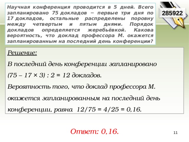 Научная конференция проводится в 5 дней. Всего запланировано 75 докладов − первые три дня по 17 докладов, остальные распределены поровну между четвертым и пятым днями. Порядок докладов определяется жеребьёвкой. Какова вероятность, что доклад профессора М. окажется запланированным на последний день конференции? 285922 Решение:  В последний день конференции запланировано (75 – 17 × 3) : 2 = 12 докладов. Вероятность того, что доклад профессора М. окажется запланированным на последний день конференции, равна 12/75 = 4/25 = 0,16. Ответ: 0,16. 11 