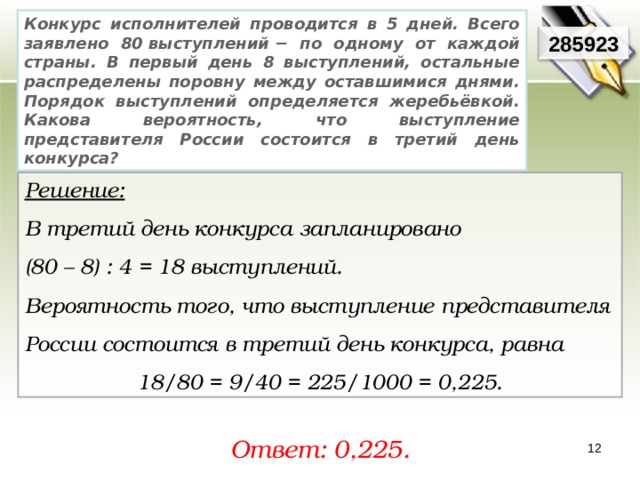 Конкурс исполнителей проводится в 5 дней. Всего заявлено 80 выступлений − по одному от каждой страны. В первый день 8 выступлений, остальные распределены поровну между оставшимися днями. Порядок выступлений определяется жеребьёвкой. Какова вероятность, что выступление представителя России состоится в третий день конкурса? 285923 Решение:  В третий день конкурса запланировано (80 – 8) : 4 = 18 выступлений. Вероятность того, что выступление представителя России состоится в третий день конкурса, равна 18/80 = 9/40 = 225/1000 = 0,225. Ответ: 0,225. 12 