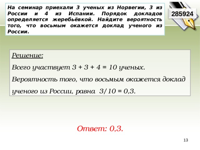 На семинар приехали 3 ученых из Норвегии, 3 из России и 4 из Испании. Порядок докладов определяется жеребьёвкой. Найдите вероятность того, что восьмым окажется доклад ученого из России. 285924 Решение:  Всего участвует 3 + 3 + 4 = 10 ученых. Вероятность того, что восьмым окажется доклад ученого из России, равна 3/10 = 0,3. Ответ: 0,3. 13 