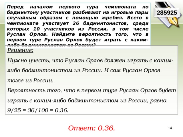 Перед началом первого тура чемпионата по бадминтону участников разбивают на игровые пары случайным образом с помощью жребия. Всего в чемпионате участвует 26 бадминтонистов, среди которых 10 участников из России, в том числе Руслан Орлов. Найдите вероятность того, что в первом туре Руслан Орлов будет играть с каким-либо бадминтонистом из России? 285925 Решение:  Нужно учесть, что Руслан Орлов должен играть с каким-либо бадминтонистом из России. И сам Руслан Орлов тоже из России. Вероятность того, что в первом туре Руслан Орлов будет играть с каким-либо бадминтонистом из России, равна 9/25 = 36/100 = 0,36. Ответ: 0,36. 14 