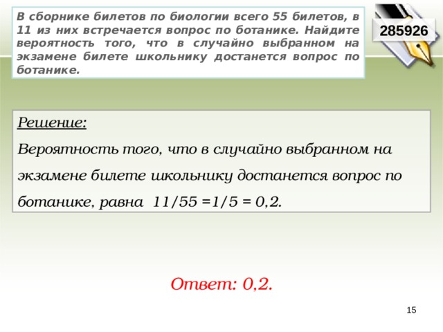 В сборнике билетов по биологии всего 55 билетов, в 11 из них встречается вопрос по ботанике. Найдите вероятность того, что в случайно выбранном на экзамене билете школьнику достанется вопрос по ботанике. 285926 Решение:  Вероятность того, что в случайно выбранном на экзамене билете школьнику достанется вопрос по ботанике, равна 11/55 =1/5 = 0,2. Ответ: 0,2. 15 