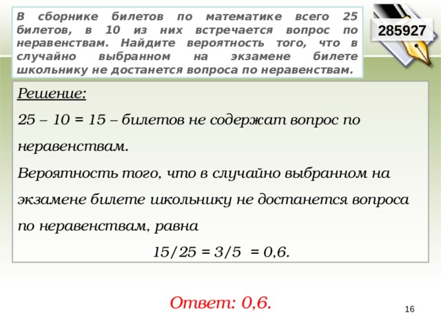 В сборнике билетов по математике всего 25 билетов, в 10 из них встречается вопрос по неравенствам. Найдите вероятность того, что в случайно выбранном на экзамене билете школьнику не достанется вопроса по неравенствам. 285927 Решение:  25 – 10 = 15 – билетов не содержат вопрос по неравенствам. Вероятность того, что в случайно выбранном на экзамене билете школьнику не достанется вопроса по неравенствам, равна 15/25 = 3/5 = 0,6. Ответ: 0,6. 16 