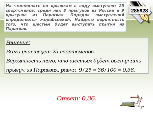 На чемпионате по прыжкам в воду выступают 25 спортсменов, среди них 8 прыгунов из России и 9 прыгунов из Парагвая. Порядок выступлений определяется жеребьёвкой. Найдите вероятность того, что шестым будет выступать прыгун из Парагвая. 285928 Решение:  Всего участвует 25 спортсменов. Вероятность того, что шестым будет выступать прыгун из Парагвая, равна 9/25 = 36/100 = 0,36. Ответ: 0,36. 17 